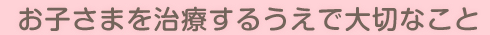 お子さまを治療するうえで大切なこと