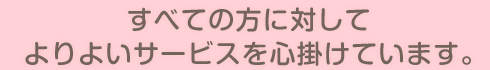 すべての方に対してよりよいサービスを心掛けています。