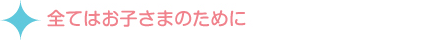 全てはお子さまのために